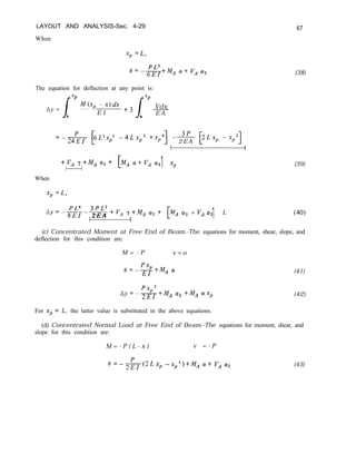 LAYOUT AND ANALYSIS-Sec. 4-29 67
When
xP
=L,
PL3
e=-6EI
-+MA cw+ VA a2
The equation for deflection at any point is:
/
xP
Ay =
M(xp -x)dx
E I +3 -
0 /
xP
Vdx
E A
0
= -&- FLZxp? -4Lxp3 +x,4] --uf- FLX, -xpq
2EA
i
+V, y+MA a,+
I I 1 xp
When
xP
=L,
PL4 3PL2
Ay=-mEI-
2EA
+V, r+MA a2+ cv2 + V, 1y2 L
1 1
(38)
(39)
(40)
(c) Concentrated Moment at Free End of Beam.-The equations for moment, shear, slope, and
deflection for this condition are:
M = - P v = o
‘xp
e=-EI +MA” (41)
PxpZ
nY=-2EI +MA (~2 +MA cYxp (42)
For xp = L, the latter value is substituted in the above equations.
(d) Concentrated Normal Load at Free End of Beam.-The equations for moment, shear, and
slope for this condition are:
M = - P ( L - x ) v = - P
8 =-&$2r.X, -Xp2)+MA cY+ VA a2 (43)
 