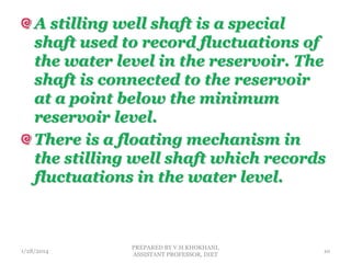 A stilling well shaft is a special
shaft used to record fluctuations of
the water level in the reservoir. The
shaft is connected to the reservoir
at a point below the minimum
reservoir level.
There is a floating mechanism in
the stilling well shaft which records
fluctuations in the water level.
1/28/2014
PREPARED BY V.H.KHOKHANI,
ASSISTANT PROFESSOR, DIET
10
 