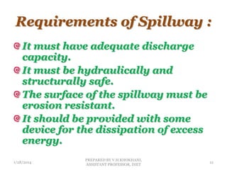 Requirements of Spillway :
It must have adequate discharge
capacity.
It must be hydraulically and
structurally safe.
The surface of the spillway must be
erosion resistant.
It should be provided with some
device for the dissipation of excess
energy.
1/28/2014
PREPARED BY V.H.KHOKHANI,
ASSISTANT PROFESSOR, DIET
12
 