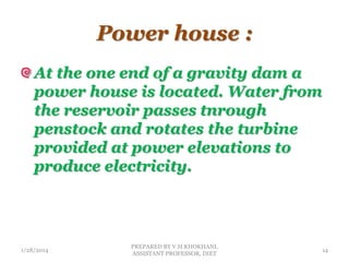 Power house :
At the one end of a gravity dam a
power house is located. Water from
the reservoir passes tnrough
penstock and rotates the turbine
provided at power elevations to
produce electricity.
1/28/2014
PREPARED BY V.H.KHOKHANI,
ASSISTANT PROFESSOR, DIET
14
 