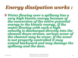 Energy dissipation works :
Water flowing over a spillway has a
very high kinetic energy because of
the conversion of the entire potential
energy to the kinetic energy. If the
water flowing with such a high
velocity is discharged directly into the
channel down stream, serious scour of
the channel may be occur. If the scour
is not properly controlled it may
extend backward and may damage the
spillway and the dam.
1/28/2014
PREPARED BY V.H.KHOKHANI,
ASSISTANT PROFESSOR, DIET
15
 