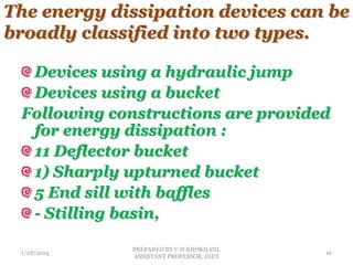 The energy dissipation devices can be
broadly classified into two types.
Devices using a hydraulic jump
Devices using a bucket
Following constructions are provided
for energy dissipation :
11 Deflector bucket
1) Sharply upturned bucket
5 End sill with baffles
- Stilling basin,
1/28/2014
PREPARED BY V.H.KHOKHANI,
ASSISTANT PROFESSOR, DIET
16
 