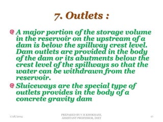 7. Outlets :
A major portion of the storage volume
in the reservoir on the upstream of a
dam is below the spillway crest level.
Dam outlets are provided in the body
of the dam or its abutments below the
crest level of the spillways so that the
water can be withdrawn from the
reservoir.
Sluiceways are the special type of
outlets provides in the body of a
concrete gravity dam
1/28/2014
PREPARED BY V.H.KHOKHANI,
ASSISTANT PROFESSOR, DIET
17
 