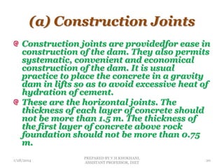 (a) Construction Joints
Construction joints are providedfor ease in
construction of the dam. They also permits
systematic, convenient and economical
construction of the dam. It is usual
practice to place the concrete in a gravity
dam in lifts so as to avoid excessive heat of
hydration of cement.
These are the horizontal joints. The
thickness of each layer of concrete should
not be more than 1.5 m. The thickness of
the first layer of concrete above rock
foundation should not be more than 0.75
m.
1/28/2014
PREPARED BY V.H.KHOKHANI,
ASSISTANT PROFESSOR, DIET
20
 