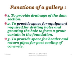 Functions of a gallery :
1. To provide drainage of the dam
section.
2. To provide space for equipment
required for drilling holes and
grouting the hole to form a grout
curtain in the foundation.
3. To provide space for header and
return pipes for post cooling of
concrete.
1/28/2014
PREPARED BY V.H.KHOKHANI,
ASSISTANT PROFESSOR, DIET
6
 