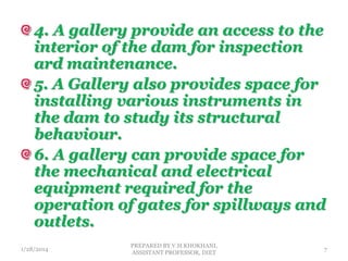 4. A gallery provide an access to the
interior of the dam for inspection
ard maintenance.
5. A Gallery also provides space for
installing various instruments in
the dam to study its structural
behaviour.
6. A gallery can provide space for
the mechanical and electrical
equipment required for the
operation of gates for spillways and
outlets.
1/28/2014
PREPARED BY V.H.KHOKHANI,
ASSISTANT PROFESSOR, DIET
7
 