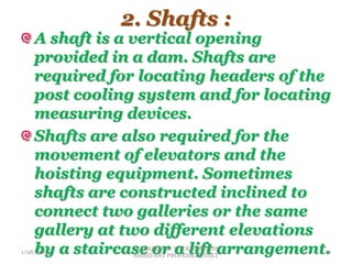 2. Shafts :
A shaft is a vertical opening
provided in a dam. Shafts are
required for locating headers of the
post cooling system and for locating
measuring devices.
Shafts are also required for the
movement of elevators and the
hoisting equipment. Sometimes
shafts are constructed inclined to
connect two galleries or the same
gallery at two different elevations
by a staircase or a lift arrangement.
1/28/2014
PREPARED BY V.H.KHOKHANI,
ASSISTANT PROFESSOR, DIET
8
 