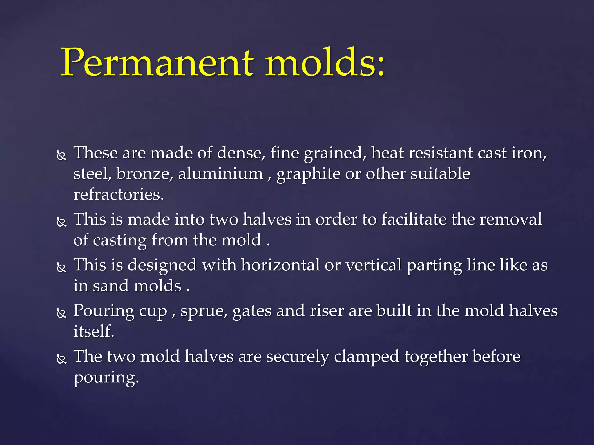 Permanent molds:
 These are made of dense, fine grained, heat resistant cast iron,
steel, bronze, aluminium , graphite or other suitable
refractories.
 This is made into two halves in order to facilitate the removal
of casting from the mold .
 This is designed with horizontal or vertical parting line like as
in sand molds .
 Pouring cup , sprue, gates and riser are built in the mold halves
itself.
 The two mold halves are securely clamped together before
pouring.
 