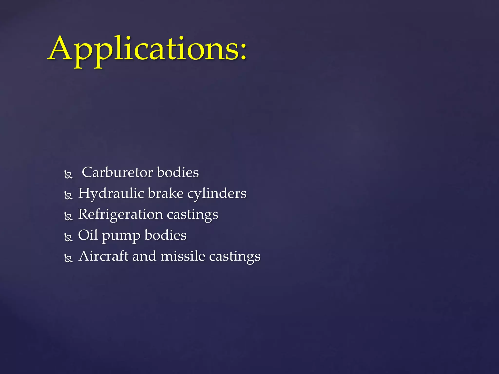  Carburetor bodies
 Hydraulic brake cylinders
 Refrigeration castings
 Oil pump bodies
 Aircraft and missile castings
Applications:
 