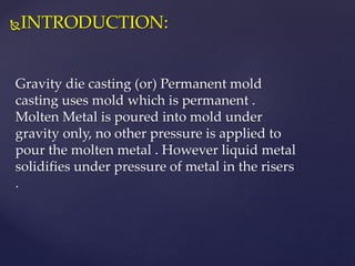 INTRODUCTION:
Gravity die casting (or) Permanent mold
casting uses mold which is permanent .
Molten Metal is poured into mold under
gravity only, no other pressure is applied to
pour the molten metal . However liquid metal
solidifies under pressure of metal in the risers
.
 