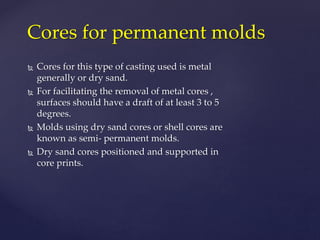  Cores for this type of casting used is metal
generally or dry sand.
 For facilitating the removal of metal cores ,
surfaces should have a draft of at least 3 to 5
degrees.
 Molds using dry sand cores or shell cores are
known as semi- permanent molds.
 Dry sand cores positioned and supported in
core prints.
Cores for permanent molds
 