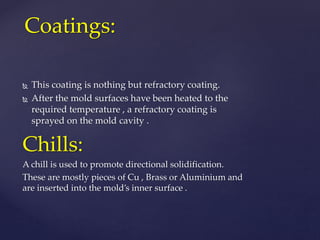  This coating is nothing but refractory coating.
 After the mold surfaces have been heated to the
required temperature , a refractory coating is
sprayed on the mold cavity .
Chills:
A chill is used to promote directional solidification.
These are mostly pieces of Cu , Brass or Aluminium and
are inserted into the mold’s inner surface .
Coatings:
 