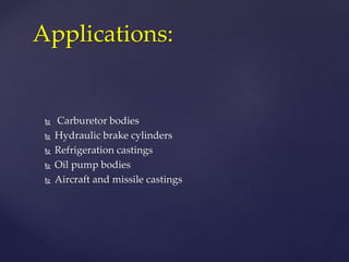  Carburetor bodies
 Hydraulic brake cylinders
 Refrigeration castings
 Oil pump bodies
 Aircraft and missile castings
Applications:
 