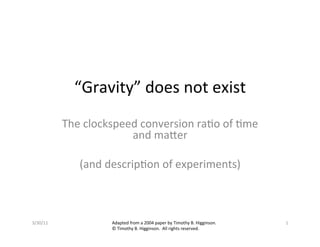 “Gravity”	
  does	
  not	
  exist	
  
              The	
  clockspeed	
  conversion	
  ra7o	
  of	
  7me	
  
                               and	
  ma:er	
  
                                      	
  
                 (and	
  descrip7on	
  of	
  experiments)	
  



3/30/11	
                   Adapted	
  from	
  a	
  2004	
  paper	
  by	
  Timothy	
  B.	
  Higginson.	
     1	
  
                            ©	
  Timothy	
  B.	
  Higginson.	
  	
  All	
  rights	
  reserved.	
  
 