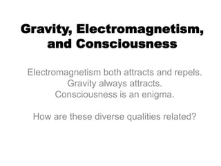 Gravity, Electromagnetism,
and Consciousness
Electromagnetism both attracts and repels.
Gravity always attracts.
Consciousness is an enigma.
How are these diverse qualities related?
 