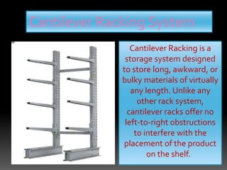 Cantilever Racking System
Cantilever Racking is a
storage system designed
to store long, awkward, or
bulky materials of virtually
any length. Unlike any
other rack system,
cantilever racks offer no
left-to-right obstructions
to interfere with the
placement of the product
on the shelf.