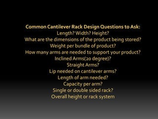 Common Cantilever Rack Design Questions to Ask:
Length? Width? Height?
What are the dimensions of the product being stored?
Weight per bundle of product?
How many arms are needed to support your product?
Inclined Arms(20 degree)?
Straight Arms?
Lip needed on cantilever arms?
Length of arm needed?
Capacity per arm?
Single or double sided rack?
Overall height or rack system