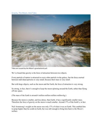 Gravity, The Moon, And Tides
Tides are caused by the Moon’s gravitational pull.
We’ve found that gravity is the force of attraction between two objects.
Every particle of matter is attracted to every other particle in the galaxy, but the force exerted
between individual particles is very small, because their mass is very small.
But with large objects, such as the moon and the Earth, the force of attraction is very strong.
So strong, in fact, that it’s enough to keep the moon spinning around the Earth, rather than flying
off into space.
(The mass of the Earth is around 6 million million million million kg.)
Because the moon is smaller, and less dense, than Earth, it has a significantly smaller mass.
Therefore the force of gravity on the moon is much smaller. Around 17% of the Earth’s, in fact.
Neil Armstrong’s weight on the moon was only 17% of what it was on Earth. This enabled him
to jump higher than he could on Earth, but was still enough to bring him back to the Moon’s
surface.
 