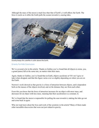 Although the mass of the moon is much less than that of Earth’s, it still affects the Earth. The
force it exerts as it orbits the Earth pulls the oceans towards it, causing tides.
Gravity keeps this satellite in orbit above the Earth.
Gravity For Kids Conclusion
We’ve covered a lot in this article. Thanks to Galileo you’ve found that all objects (a stone, you,
a grand piano) fall at the same rate, no matter what their mass.
Again, thanks to Galileo, you’ve found that on Earth, objects accelerate at 9.81 m/s² (give or
take) when dropped, and that this figure varies ever so slightly depending on where you are on
the Earth.
Newton’s work showed us that gravity is a force of attraction between objects, and is dependent
both on the masses of the objects involved, and on the distance they are from each other.
From this you know that the force of attraction increases for an object with more mass, and
decreases for an object with less mass, meaning that their acceleration is a constant, G.
We’ve found that the moon is responsible for pulling the seas towards it, making the tides go out
and come back in again.
Why not read more about the lives and work of the scientists in the article? Many of them made
other incredible discoveries that were not just related to gravity.
 