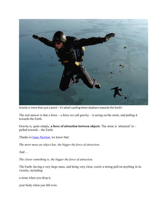 Gravity is more than just a word – it’s what’s pulling these skydivers towards the Earth!
The real answer is that a force – a force we call gravity – is acting on the stone, and pulling it
towards the Earth.
Gravity is, quite simply, a force of attraction between objects. The stone is ‘attracted’ to –
pulled towards – the Earth.
Thanks to Isaac Newton, we know that:
The more mass an object has, the bigger the force of attraction.
And …
The closer something is, the bigger the force of attraction.
The Earth, having a very large mass, and being very close, exerts a strong pull on anything in its
vicinity, including:
a stone when you drop it,
your body when you fall over,
 