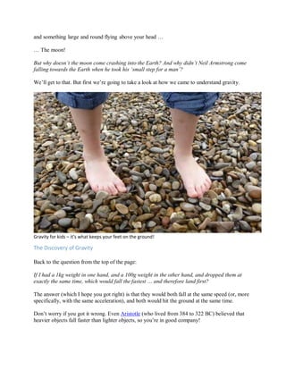 and something large and round flying above your head …
… The moon!
But why doesn’t the moon come crashing into the Earth? And why didn’t Neil Armstrong come
falling towards the Earth when he took his ‘small step for a man’?
We’ll get to that. But first we’re going to take a look at how we came to understand gravity.
Gravity for kids – it’s what keeps your feet on the ground!
The Discovery of Gravity
Back to the question from the top of the page:
If I had a 1kg weight in one hand, and a 100g weight in the other hand, and dropped them at
exactly the same time, which would fall the fastest … and therefore land first?
The answer (which I hope you got right) is that they would both fall at the same speed (or, more
specifically, with the same acceleration), and both would hit the ground at the same time.
Don’t worry if you got it wrong. Even Aristotle (who lived from 384 to 322 BC) believed that
heavier objects fall faster than lighter objects, so you’re in good company!
 