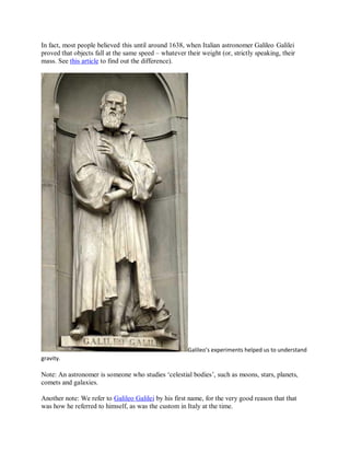 In fact, most people believed this until around 1638, when Italian astronomer Galileo Galilei
proved that objects fall at the same speed – whatever their weight (or, strictly speaking, their
mass. See this article to find out the difference).
Galileo’s experiments helped us to understand
gravity.
Note: An astronomer is someone who studies ‘celestial bodies’, such as moons, stars, planets,
comets and galaxies.
Another note: We refer to Galileo Galilei by his first name, for the very good reason that that
was how he referred to himself, as was the custom in Italy at the time.
 