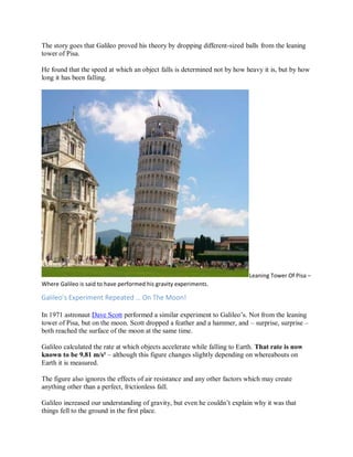 The story goes that Galileo proved his theory by dropping different-sized balls from the leaning
tower of Pisa.
He found that the speed at which an object falls is determined not by how heavy it is, but by how
long it has been falling.
Leaning Tower Of Pisa –
Where Galileo is said to have performed his gravity experiments.
Galileo’s Experiment Repeated … On The Moon!
In 1971 astronaut Dave Scott performed a similar experiment to Galileo’s. Not from the leaning
tower of Pisa, but on the moon. Scott dropped a feather and a hammer, and – surprise, surprise –
both reached the surface of the moon at the same time.
Galileo calculated the rate at which objects accelerate while falling to Earth. That rate is now
known to be 9.81 m/s² – although this figure changes slightly depending on whereabouts on
Earth it is measured.
The figure also ignores the effects of air resistance and any other factors which may create
anything other than a perfect, frictionless fall.
Galileo increased our understanding of gravity, but even he couldn’t explain why it was that
things fell to the ground in the first place.
 