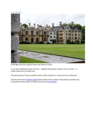 Isaac Newton
Cambridge University, England, where Isaac Newton studied.
It was up to Englishman Isaac Newton – arguably the greatest scientist who ever lived – to
realise what gravity actually was.
Like all scientists, Newton used the work of other scientists as a basis for his own theories.
German astronomer Johannes Kepler had worked out the rotation of the planets round the sun
(using observations made by Danish astronomer Tycho Brahe).
 