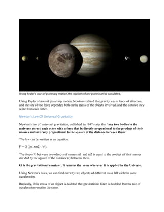 Using Kepler’s laws of planetary motion, the location of any planet can be calculated.
Using Kepler’s laws of planetary motion, Newton realised that gravity was a force of attraction,
and the size of the force depended both on the mass of the objects involved, and the distance they
were from each other.
Newton’s Law Of Universal Gravitation
Newton’s law of universal gravitation, published in 1687 states that ‘any two bodies in the
universe attract each other with a force that is directly proportional to the product of their
masses and inversely proportional to the square of the distance between them’.
The law can be written as an equation:
F = G ((m1xm2) / r²).
The force (F) between two objects of masses m1 and m2 is equal to the product of their masses
divided by the square of the distance (r) between them.
G is the gravitational constant. It remains the same wherever it is applied in the Universe.
Using Newton’s laws, we can find out why two objects of different mass fall with the same
acceleration.
Basically, if the mass of an object is doubled, the gravitational force is doubled, but the rate of
acceleration remains the same.
 