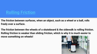 Rolling Friction
The friction between surfaces, when an object, such as a wheel or a ball, rolls
freely over a surface.
The friction between the wheels of a skateboard & the sidewalk is rolling friction.
Rolling friction is weaker than sliding friction, which is why it is much easier to
move something on wheels!
 