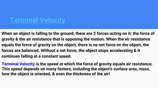 Terminal Velocity
When an object is falling to the ground, there are 2 forces acting on it: the force of
gravity & the air resistance that is opposing the motion. When the air resistance
equals the force of gravity on the object, there is no net force on the object, the
forces are balanced. Without a net force, the object stops accelerating & it
continues falling at a constant speed.
Terminal Velocity is the speed at which the force of gravity equals air resistance.
This speed depends on many factors, including the object's surface area, mass,
how the object is oriented, & even the thickness of the air!
 
