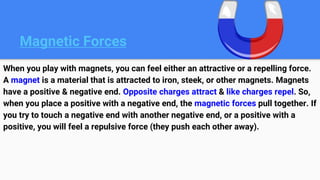 Magnetic Forces
When you play with magnets, you can feel either an attractive or a repelling force.
A magnet is a material that is attracted to iron, steek, or other magnets. Magnets
have a positive & negative end. Opposite charges attract & like charges repel. So,
when you place a positive with a negative end, the magnetic forces pull together. If
you try to touch a negative end with another negative end, or a positive with a
positive, you will feel a repulsive force (they push each other away).
 