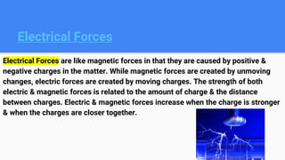 Electrical Forces
Electrical Forces are like magnetic forces in that they are caused by positive &
negative charges in the matter. While magnetic forces are created by unmoving
changes, electric forces are created by moving charges. The strength of both
electric & magnetic forces is related to the amount of charge & the distance
between charges. Electric & magnetic forces increase when the charge is stronger
& when the charges are closer together.
 