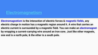 Electromagnetism
Electromagnetism is the interaction of electric forces & magnetic fields, any
electric charge in motion has a magnetic region around it. A wire that carries an
electric current is surrounded by a magnetic field. You can make an electromagnet
by wrapping a current-carrying wire around an iron core. Just like other magnets,
one end is a north pole, & the other is a south pole.
 