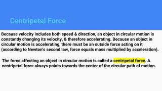 Centripetal Force
Because velocity includes both speed & direction, an object in circular motion is
constantly changing its velocity, & therefore accelerating. Because an object in
circular motion is accelerating, there must be an outside force acting on it
(according to Newton's second law, force equals mass multiplied by acceleration).
The force affecting an object in circular motion is called a centripetal force. A
centripetal force always points towards the center of the circular path of motion.
 