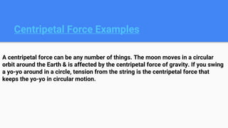 Centripetal Force Examples
A centripetal force can be any number of things. The moon moves in a circular
orbit around the Earth & is affected by the centripetal force of gravity. If you swing
a yo-yo around in a circle, tension from the string is the centripetal force that
keeps the yo-yo in circular motion.
 