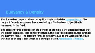 Buoyancy & Density
The force that keeps a rubber ducky floating is called the buoyant force. The
buoyant force is an upward force exerted by a fluid onto an object that is
immersed in the fluid.
The buoyant force depends on the density of the fluid & the amount of fluid that
the object displaces. The denser the fluid & the less fluid displaced, the stronger
the buoyant force. The buoyant force is actually equal to the weight of the fluid
that has been displaced, which is a principle called Archimedes´ Principle.
 