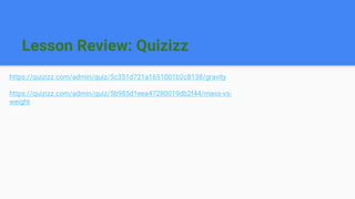 Lesson Review: Quizizz
https://quizizz.com/admin/quiz/5c351d721a1651001b2c8138/gravity
https://quizizz.com/admin/quiz/5b985d1eea47280019db2f44/mass-vs-
weight
 