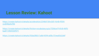 Lesson Review: Kahoot
https://create.kahoot.it/details/acceleration/234b0138-e3d1-4c4b-9554-
ccd54be4cf50
https://create.kahoot.it/details/friction-vocabulary-quiz/720dce1f-6fc8-46f5-
badf-14f6f253f971
https://create.kahoot.it/details/93da38b3-1a8d-4594-a08c-51eeafcb2def
 
