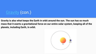 Gravity (con.)
Gravity is also what keeps the Earth in orbit around the sun. The sun has so much
mass that it exerts a gravitational force on our entire solar system, keeping all of the
planets, including Earth, in orbit.
 