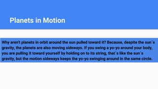 Planets in Motion
Why aren't planets in orbit around the sun pulled toward it? Because, despite the sun´s
gravity, the planets are also moving sideways. If you swing a yo-yo around your body,
you are pulling it toward yourself by holding on to its string, that´s like the sun´s
gravity, but the motion sideways keeps the yo-yo swinging around in the same circle.
 