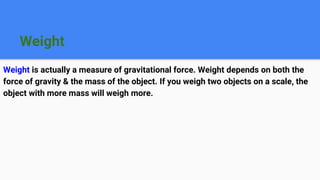 Weight
Weight is actually a measure of gravitational force. Weight depends on both the
force of gravity & the mass of the object. If you weigh two objects on a scale, the
object with more mass will weigh more.
 