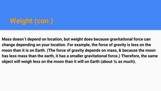 Weight (con.)
Mass doesn´t depend on location, but weight does because gravitational force can
change depending on your location. For example, the force of gravity is less on the
moon than it is on Earth. (The force of gravity depends on mass, & because the moon
has less mass than the earth, it has a smaller gravitational force.) Therefore, the same
object will weigh less on the moon than it will on Earth (about ⅙ as much).
 