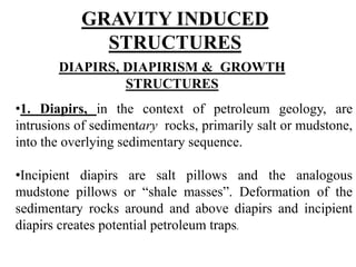 GRAVITY INDUCED
STRUCTURES
DIAPIRS, DIAPIRISM & GROWTH
STRUCTURES
•1. Diapirs, in the context of petroleum geology, are
intrusions of sedimentary rocks, primarily salt or mudstone,
into the overlying sedimentary sequence.
•Incipient diapirs are salt pillows and the analogous
mudstone pillows or “shale masses”. Deformation of the
sedimentary rocks around and above diapirs and incipient
diapirs creates potential petroleum traps.
 