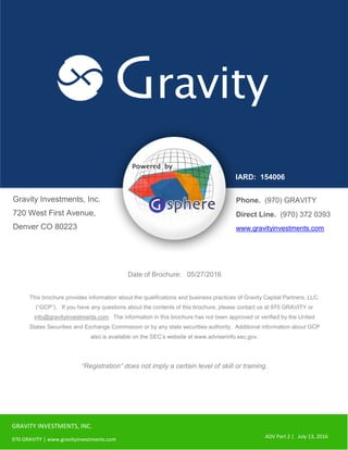 GRAVITY INVESTMENTS, INC.
970 GRAVITY | www.gravityinvestments.com
ADV Part 2 | July 13, 2016
Gravity Investments, Inc.
720 West First Avenue,
Denver CO 80223
IARD: 154006
Date of Brochure: 05/27/2016
This brochure provides information about the qualifications and business practices of Gravity Capital Partners, LLC.
(“GCP”). If you have any questions about the contents of this brochure, please contact us at 970 GRAVITY or
info@gravityinvestments.com. The information in this brochure has not been approved or verified by the United
States Securities and Exchange Commission or by any state securities authority. Additional information about GCP
also is available on the SEC’s website at www.adviserinfo.sec.gov.
“Registration” does not imply a certain level of skill or training.
Phone. (970) GRAVITY
Direct Line. (970) 372 0393
www.gravityinvestments.com
 