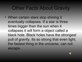 Other Facts About Gravity When certain stars stop shining it eventually collapses. If a star is three times bigger than the sun when it collapses it will form a object called a black hole. Black holes have the strongest pull of gravity. Its so strong that even light, the fastest thing in the universe, can not escape. 