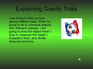 Explaining Gravity Trials I am trying to find out how gravity effects mass. What I’m going to do is compare objects with different masses. I am going to time the object when I drop it, measure the height I dropped it from, and divide distance and time. 
