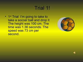 Trial 1! 1 st  Trial  I’m going to take to take a soccer ball and drop it The height was 100 cm. The time was 1.36 seconds. The speed was 73 cm per second. 