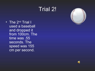 Trial 2! The 2 nd  Trial I used a baseball and dropped it from 100cm. The time was .55 seconds. The speed was 155 cm per second. 