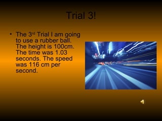 Trial 3! The 3 rd  Trial I am going to use a rubber ball. The height is 100cm. The time was 1.03 seconds. The speed was 116 cm per second. 